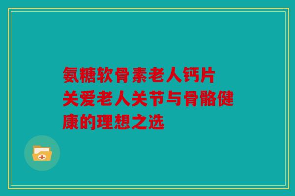 氨糖软骨素老人钙片 关爱老人关节与骨骼健康的理想之选 氨糖软骨素老人钙片 关爱老人关节与骨骼健康的理想之选