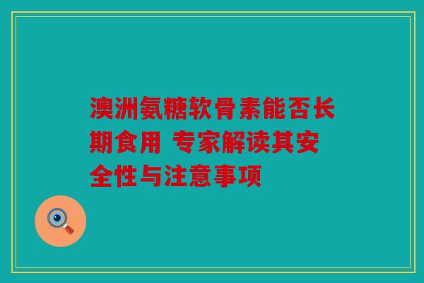 澳洲氨糖软骨素能否长期食用 专家解读其安全性与注意事项