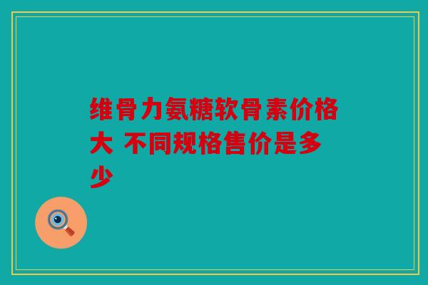 维骨力氨糖软骨素价格大 不同规格售价是多少