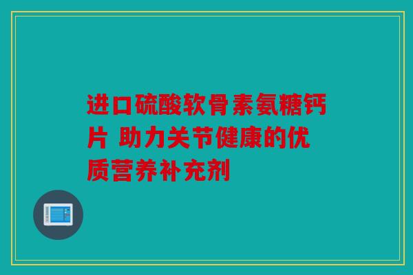 进口硫酸软骨素氨糖钙片 助力关节健康的优质营养补充剂