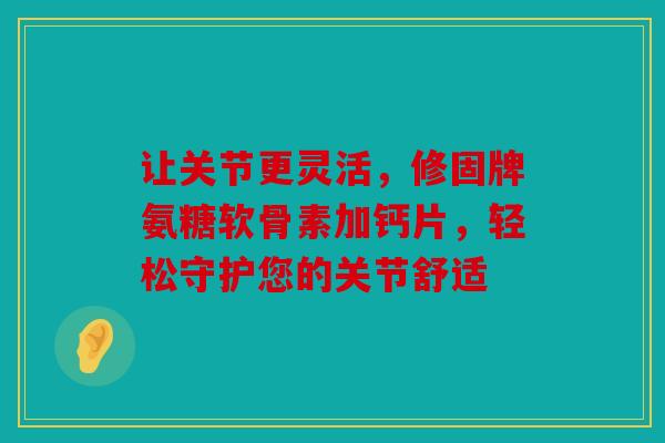 让关节更灵活,修固牌氨糖软骨素加钙片,轻松守护您的关节舒适 让关节更灵活,修固牌氨糖软骨素加钙片,轻松守护您的关节舒适