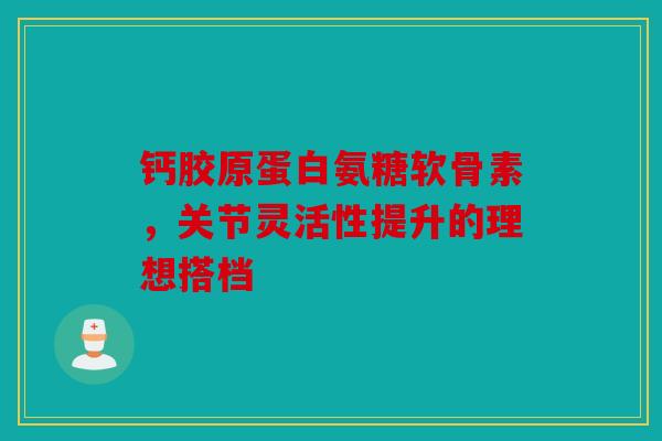 钙胶原蛋白氨糖软骨素，关节灵活性提升的理想搭档