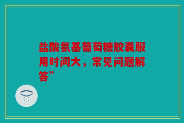 盐酸氨基葡萄糖胶囊服用时间大,常见问题解答” 盐酸氨基葡萄糖胶囊服用时间大,常见问题解答”