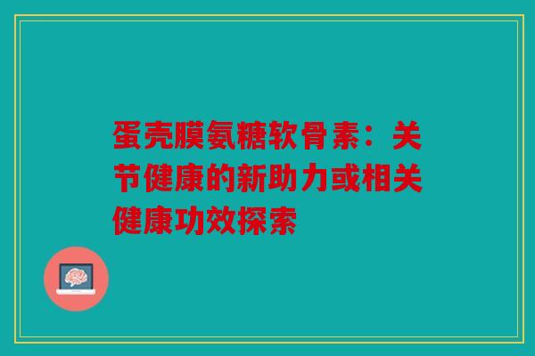 蛋壳膜氨糖软骨素：关节健康的新助力或相关健康功效探索