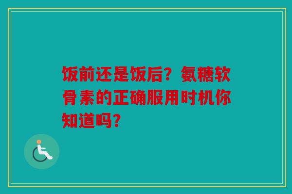 饭前还是饭后?氨糖软骨素的正确服用时机你知道吗? 饭前还是饭后?氨糖软骨素的正确服用时机你知道吗?