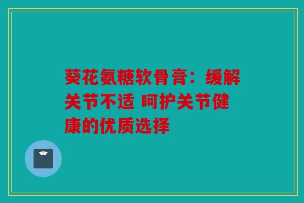 葵花氨糖软骨膏：缓解关节不适 呵护关节健康的优质选择