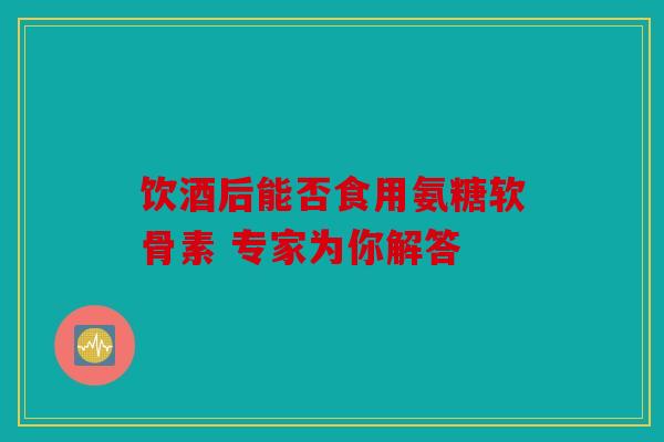 饮酒后能否食用氨糖软骨素 专家为你解答