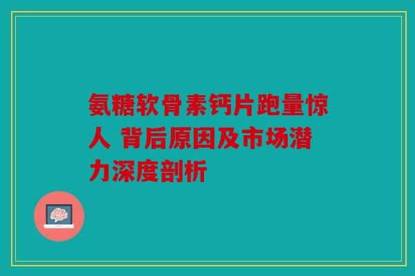氨糖软骨素钙片跑量惊人 背后原因及市场潜力深度剖析