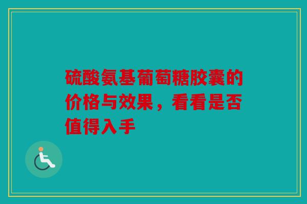 硫酸氨基葡萄糖胶囊的价格与效果，看看是否值得入手