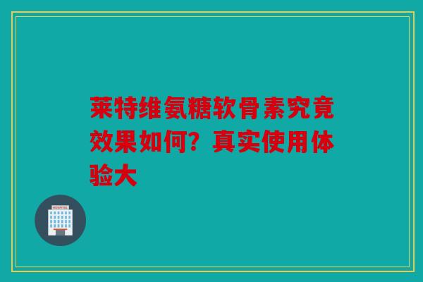 莱特维氨糖软骨素究竟效果如何？真实使用体验大