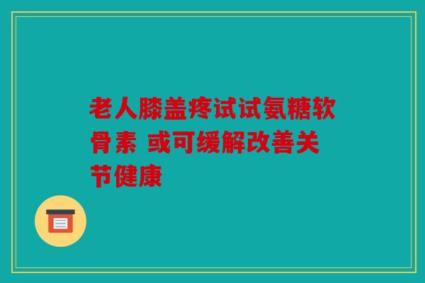 老人膝盖疼试试氨糖软骨素 或可缓解改善关节健康