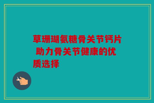 草珊瑚氨糖骨关节钙片 助力骨关节健康的优质选择