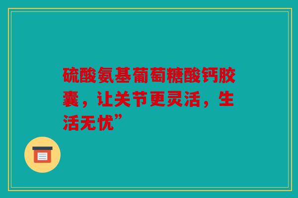 硫酸氨基葡萄糖酸钙胶囊，让关节更灵活，生活无忧”