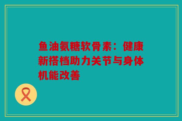 鱼油氨糖软骨素：健康新搭档助力关节与身体机能改善