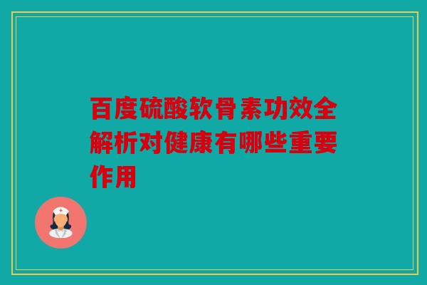 百度硫酸软骨素功效全解析对健康有哪些重要作用