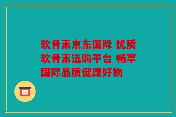 软骨素京东国际 优质软骨素选购平台 畅享国际品质健康好物