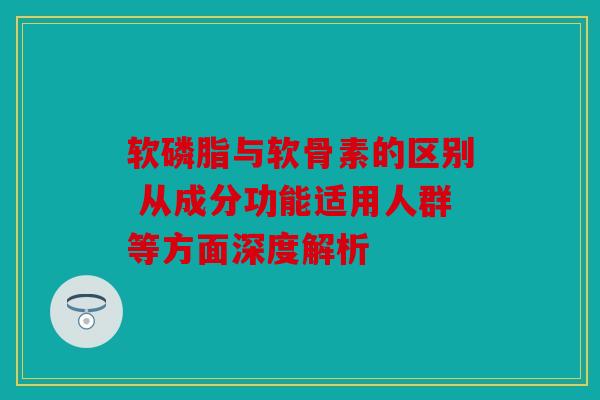 软磷脂与软骨素的区别 从成分功能适用人群等方面深度解析