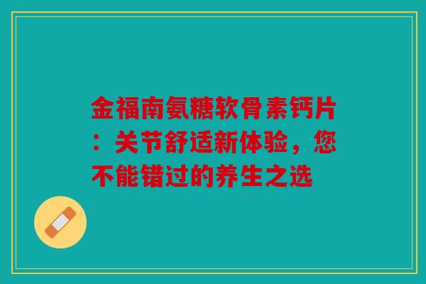 金福南氨糖软骨素钙片：关节舒适新体验，您不能错过的养生之选