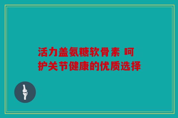 活力盖氨糖软骨素 呵护关节健康的优质选择
