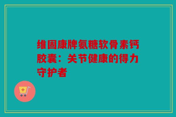 维固康牌氨糖软骨素钙胶囊:关节健康的得力守护者 维固康牌氨糖软骨素钙胶囊:关节健康的得力守护者