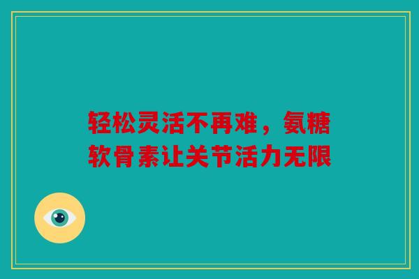 轻松灵活不再难，氨糖软骨素让关节活力无限