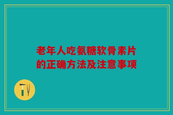 老年人吃氨糖软骨素片的正确方法及注意事项