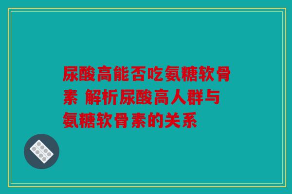尿酸高能否吃氨糖软骨素 解析尿酸高人群与氨糖软骨素的关系