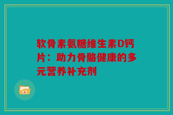 软骨素氨糖维生素D钙片：助力骨骼健康的多元营养补充剂