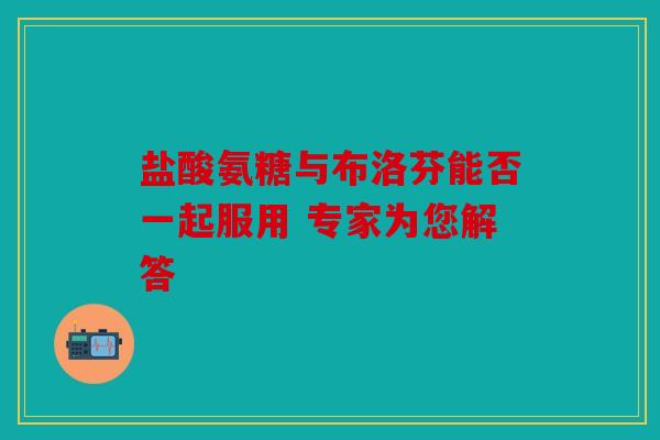 盐酸氨糖与布洛芬能否一起服用 专家为您解答