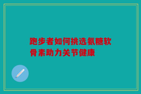跑步者如何挑选氨糖软骨素助力关节健康