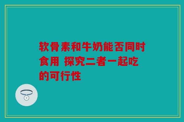 软骨素和牛奶能否同时食用 探究二者一起吃的可行性
