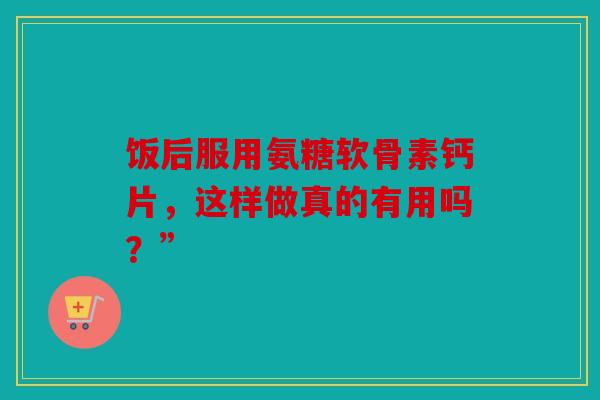 饭后服用氨糖软骨素钙片，这样做真的有用吗？”