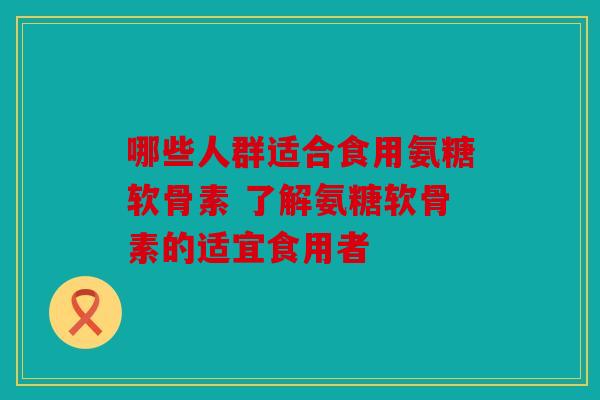 哪些人群适合食用氨糖软骨素 了解氨糖软骨素的适宜食用者