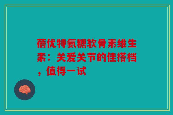 蓓优特氨糖软骨素维生素：关爱关节的佳搭档，值得一试