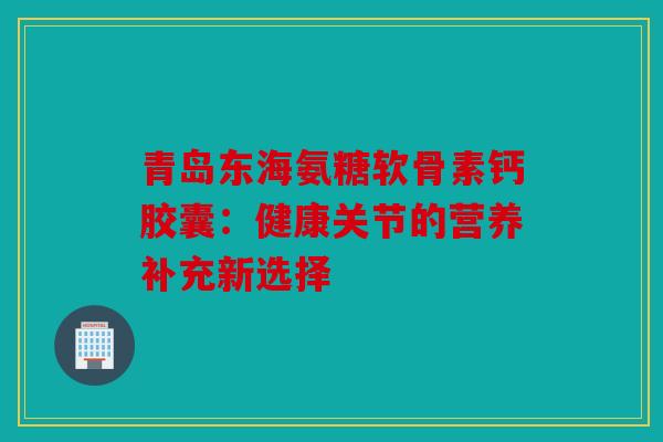 青岛东海氨糖软骨素钙胶囊:健康关节的营养补充新选择 青岛东海氨糖软骨素钙胶囊:健康关节的营养补充新选择