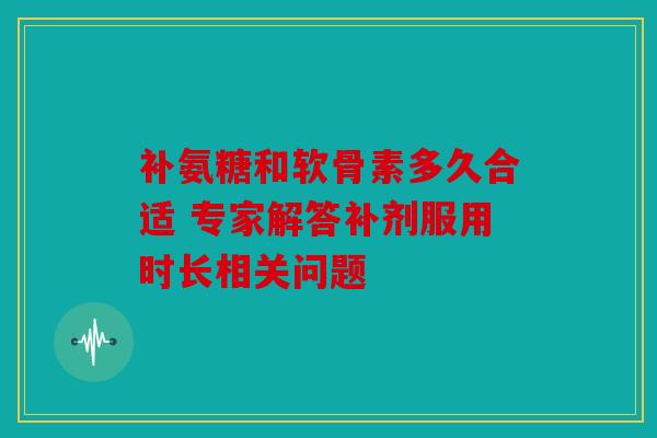 补氨糖和软骨素多久合适 专家解答补剂服用时长相关问题