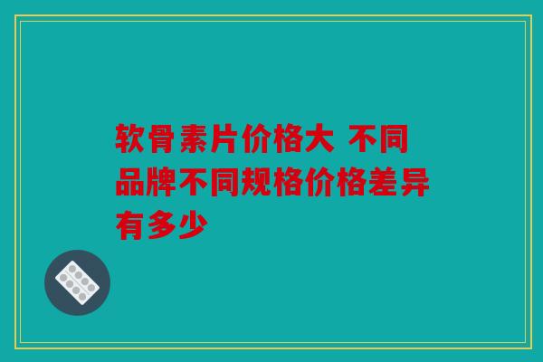 软骨素片价格大 不同品牌不同规格价格差异有多少 软骨素片价格大 不同品牌不同规格价格差异有多少
