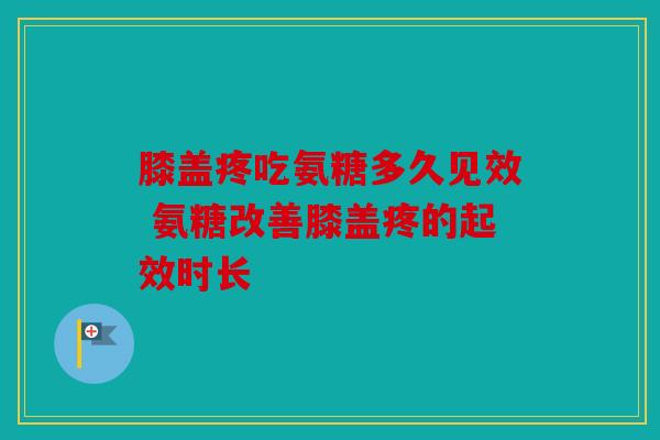 膝盖疼吃氨糖多久见效 氨糖改善膝盖疼的起效时长 膝盖疼吃氨糖多久见效 氨糖改善膝盖疼的起效时长