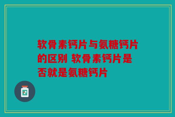 软骨素钙片与氨糖钙片的区别 软骨素钙片是否就是氨糖钙片