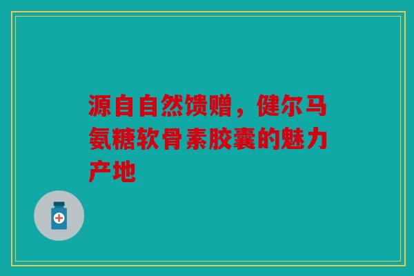源自自然馈赠,健尔马氨糖软骨素胶囊的魅力产地 源自自然馈赠,健尔马氨糖软骨素胶囊的魅力产地