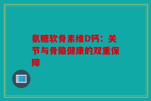 氨糖软骨素维D钙：关节与骨骼健康的双重保障