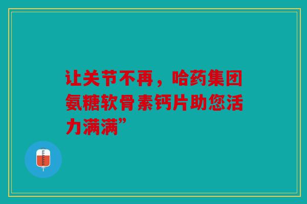让关节不再，哈药集团氨糖软骨素钙片助您活力满满”