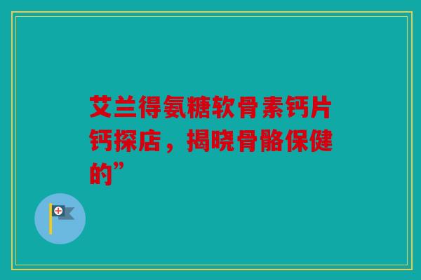 艾兰得氨糖软骨素钙片钙探店，揭晓骨骼保健的”