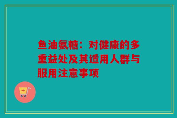 鱼油氨糖：对健康的多重益处及其适用人群与服用注意事项