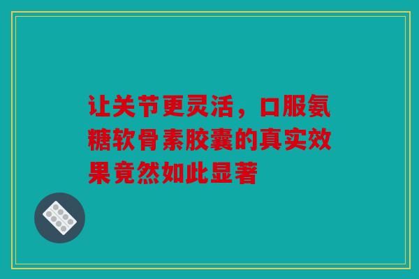 让关节更灵活，口服氨糖软骨素胶囊的真实效果竟然如此显著