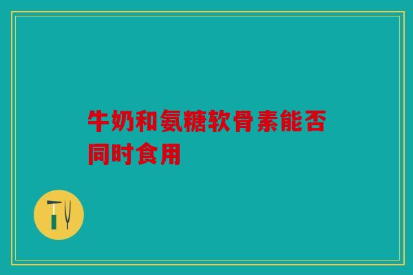 牛奶和氨糖软骨素能否同时食用