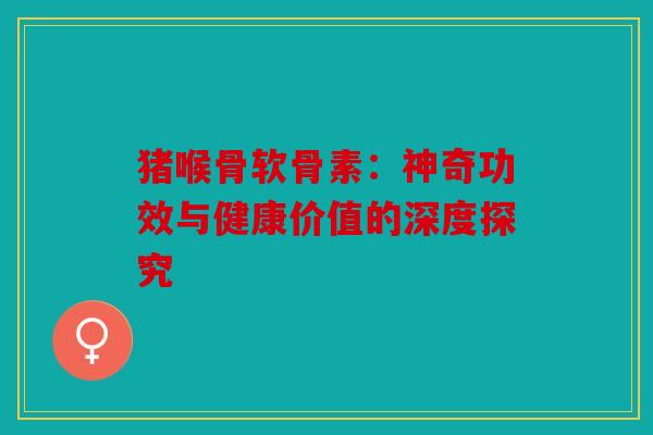 猪喉骨软骨素：神奇功效与健康价值的深度探究