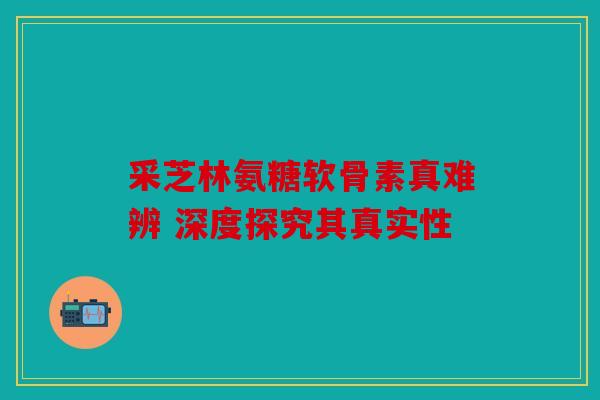 采芝林氨糖软骨素真难辨 深度探究其真实性