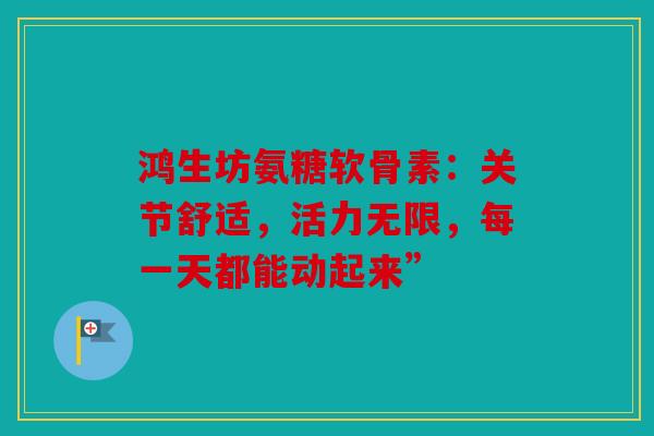 鸿生坊氨糖软骨素：关节舒适，活力无限，每一天都能动起来”