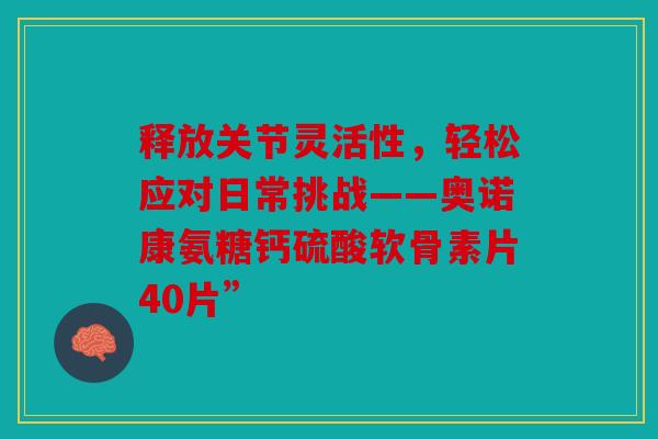 释放关节灵活性，轻松应对日常挑战——奥诺康氨糖钙硫酸软骨素片40片”